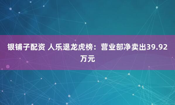 银铺子配资 人乐退龙虎榜：营业部净卖出39.92万元