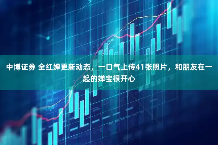 中博证券 全红婵更新动态，一口气上传41张照片，和朋友在一起的婵宝很开心
