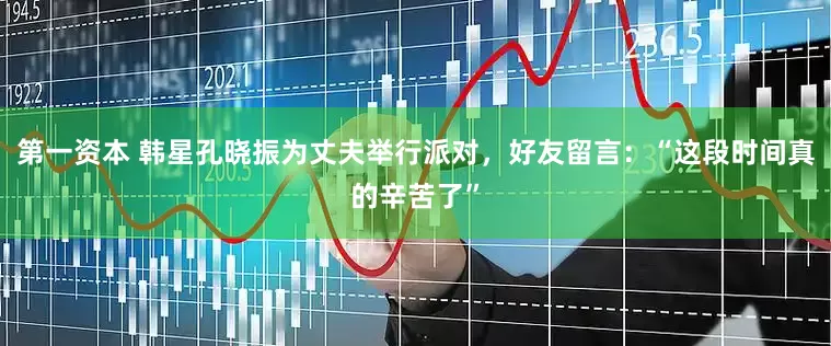 第一资本 韩星孔晓振为丈夫举行派对，好友留言：“这段时间真的辛苦了”