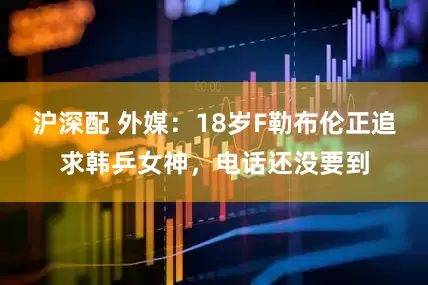 沪深配 外媒：18岁F勒布伦正追求韩乒女神，电话还没要到
