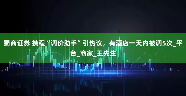 蜀商证券 携程“调价助手”引热议，有酒店一天内被调5次_平台_商家_王先生