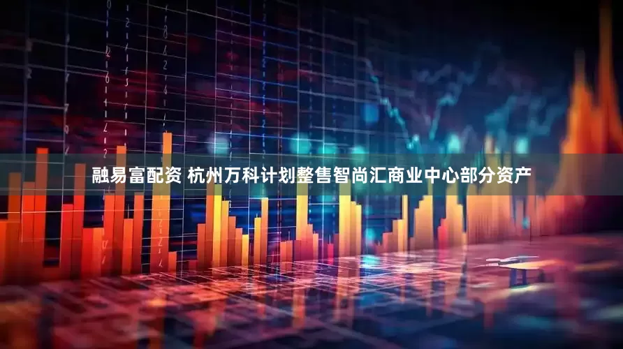 融易富配资 杭州万科计划整售智尚汇商业中心部分资产