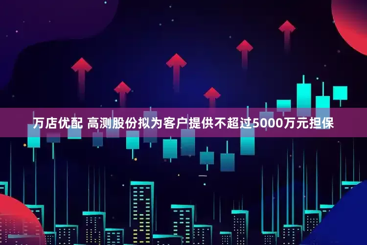 万店优配 高测股份拟为客户提供不超过5000万元担保