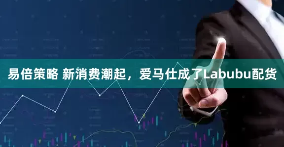 易倍策略 新消费潮起，爱马仕成了Labubu配货