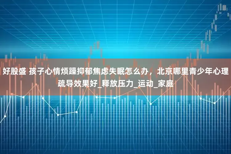 好股盛 孩子心情烦躁抑郁焦虑失眠怎么办，北京哪里青少年心理疏导效果好_释放压力_运动_家庭