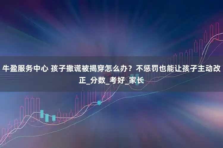 牛盈服务中心 孩子撒谎被揭穿怎么办？不惩罚也能让孩子主动改正_分数_考好_家长
