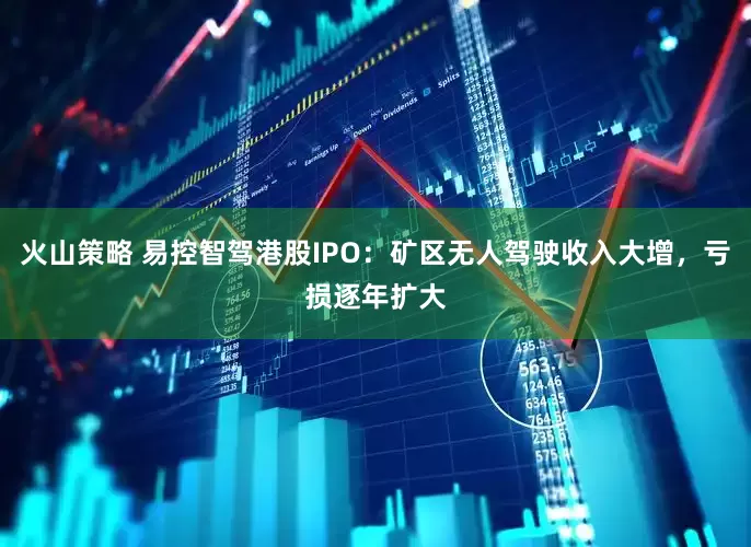 火山策略 易控智驾港股IPO：矿区无人驾驶收入大增，亏损逐年扩大