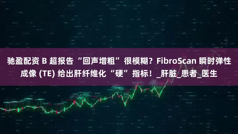 驰盈配资 B 超报告 “回声增粗” 很模糊？FibroScan 瞬时弹性成像 (TE) 给出肝纤维化 “硬” 指标！_肝脏_患者_医生