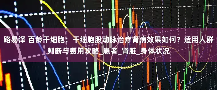 路易泽 百龄干细胞：干细胞股动脉治疗肾病效果如何？适用人群判断与费用攻略_患者_肾脏_身体状况