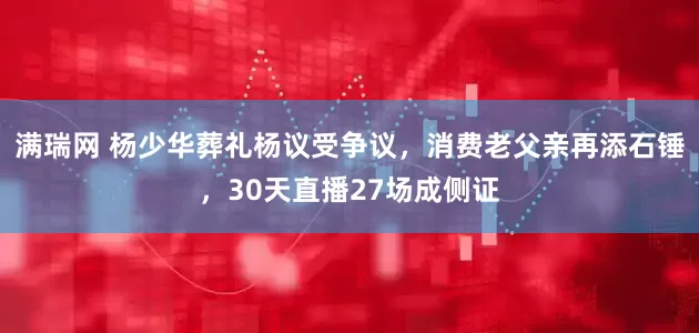 满瑞网 杨少华葬礼杨议受争议，消费老父亲再添石锤，30天直播27场成侧证