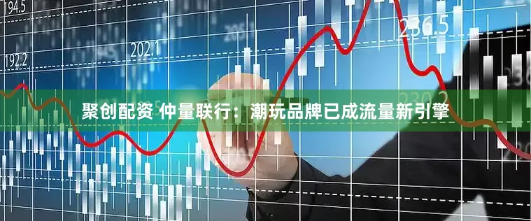 聚创配资 仲量联行：潮玩品牌已成流量新引擎