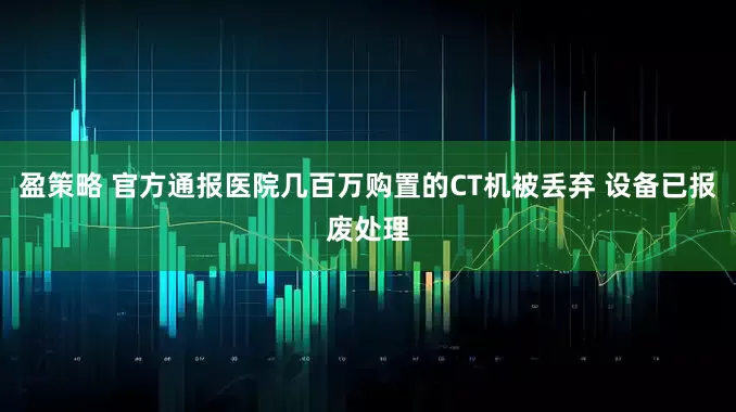 盈策略 官方通报医院几百万购置的CT机被丢弃 设备已报废处理