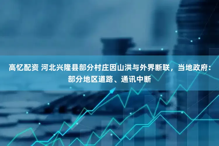 高忆配资 河北兴隆县部分村庄因山洪与外界断联，当地政府：部分地区道路、通讯中断