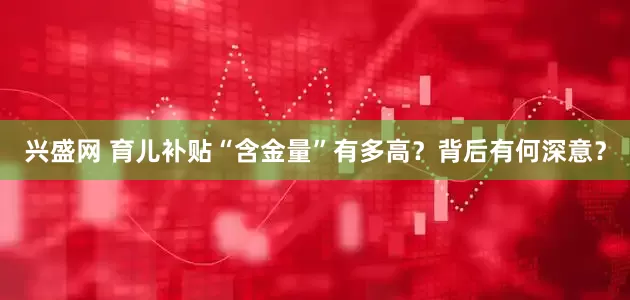 兴盛网 育儿补贴“含金量”有多高？背后有何深意？