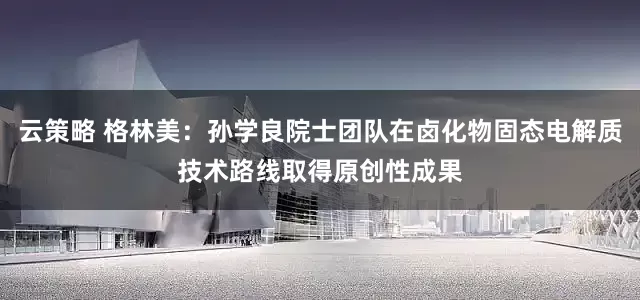 云策略 格林美：孙学良院士团队在卤化物固态电解质技术路线取得原创性成果
