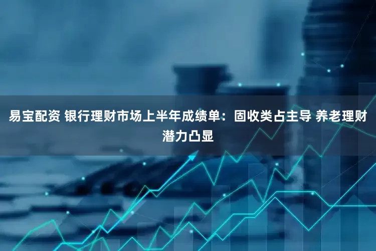 易宝配资 银行理财市场上半年成绩单：固收类占主导 养老理财潜力凸显