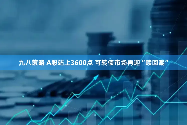 九八策略 A股站上3600点 可转债市场再迎“赎回潮”