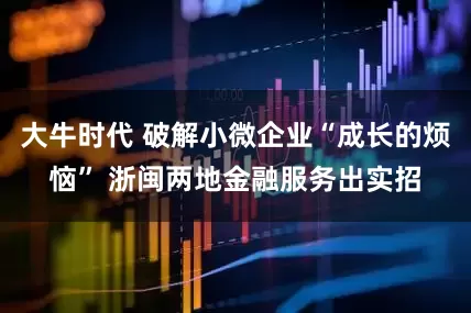 大牛时代 破解小微企业“成长的烦恼” 浙闽两地金融服务出实招