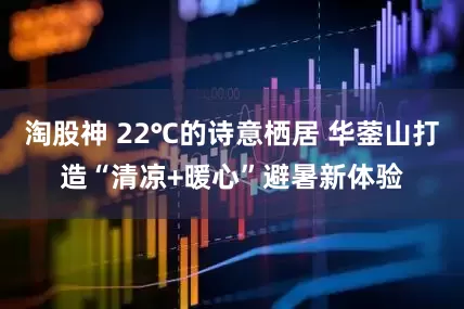 淘股神 22℃的诗意栖居 华蓥山打造“清凉+暖心”避暑新体验