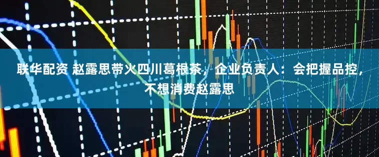 联华配资 赵露思带火四川葛根茶，企业负责人：会把握品控，不想消费赵露思