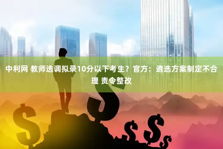 中利网 教师选调拟录10分以下考生？官方：遴选方案制定不合理 责令整改