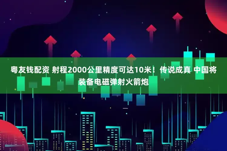 粤友钱配资 射程2000公里精度可达10米！传说成真 中国将装备电磁弹射火箭炮
