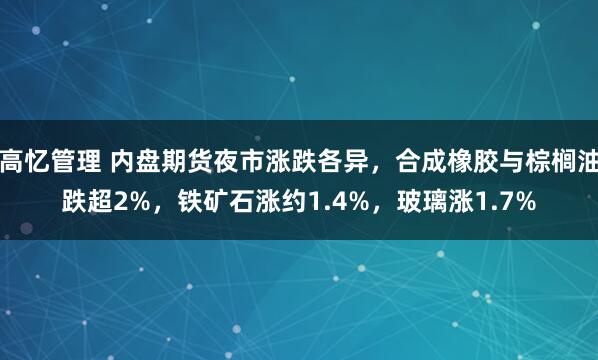 高忆管理 内盘期货夜市涨跌各异，合成橡胶与棕榈油跌超2%，铁矿石涨约1.4%，玻璃涨1.7%