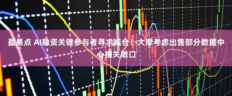 盈易点 AI融资关键参与者寻求减仓！大摩考虑出售部分数据中心相关敞口