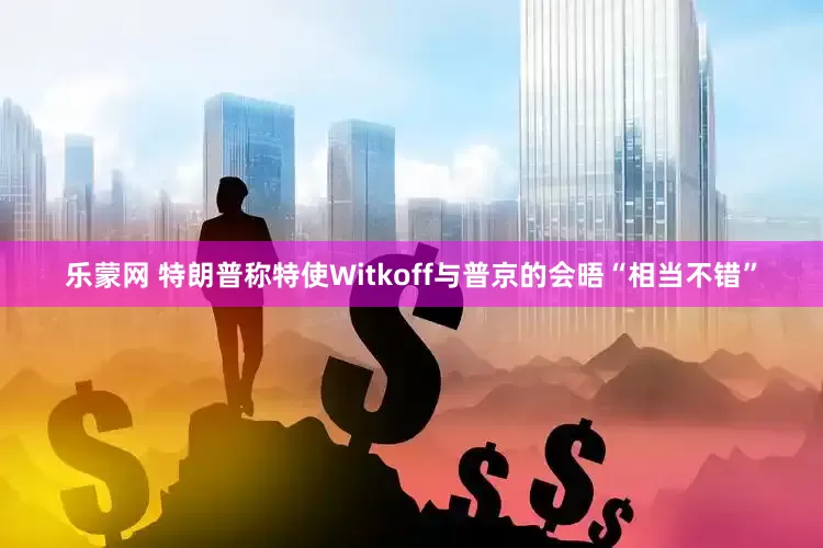 乐蒙网 特朗普称特使Witkoff与普京的会晤“相当不错”
