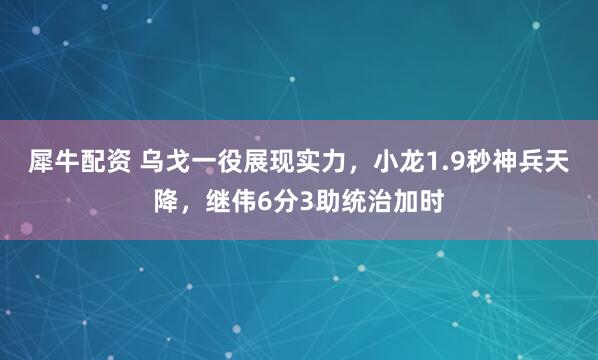 犀牛配资 乌戈一役展现实力，小龙1.9秒神兵天降，继伟6分3助统治加时