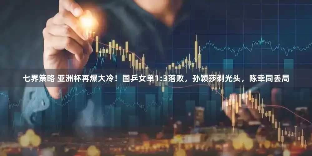 七界策略 亚洲杯再爆大冷！国乒女单1:3落败，孙颖莎剃光头，陈幸同丢局