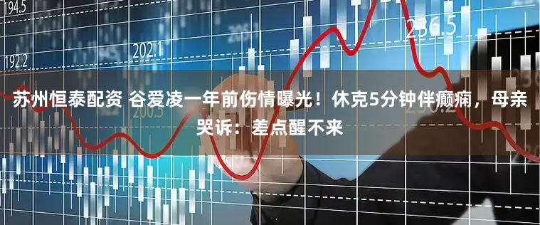 苏州恒泰配资 谷爱凌一年前伤情曝光！休克5分钟伴癫痫，母亲哭诉：差点醒不来