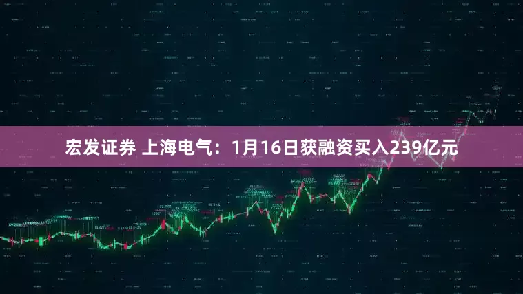 宏发证券 上海电气：1月16日获融资买入239亿元