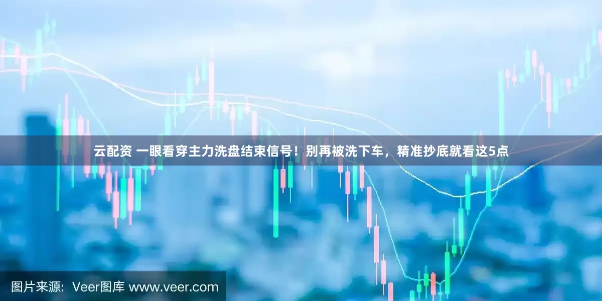 云配资 一眼看穿主力洗盘结束信号！别再被洗下车，精准抄底就看这5点