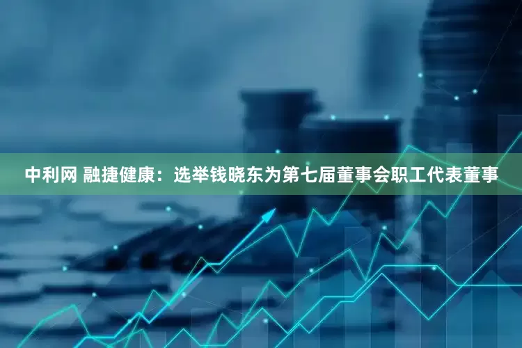 中利网 融捷健康：选举钱晓东为第七届董事会职工代表董事
