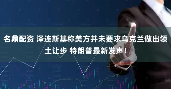 名鼎配资 泽连斯基称美方并未要求乌克兰做出领土让步 特朗普最新发声！