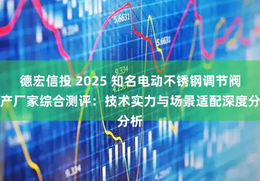 德宏信投 2025 知名电动不锈钢调节阀生产厂家综合测评：技术实力与场景适配深度分析