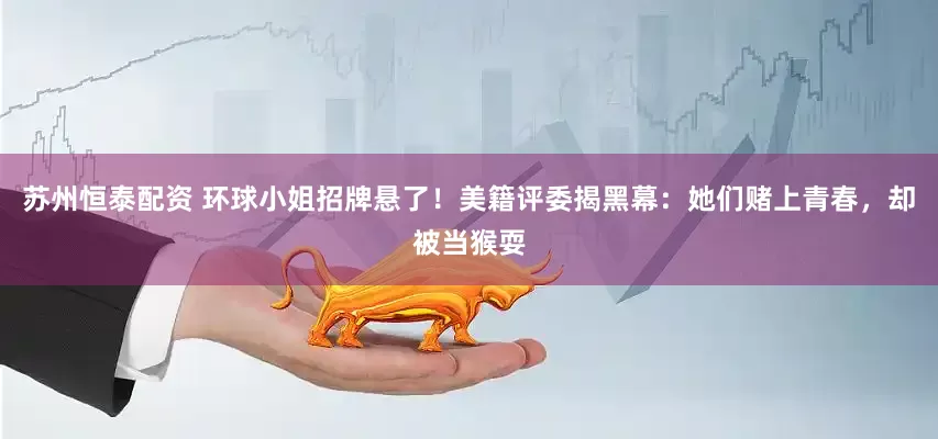 苏州恒泰配资 环球小姐招牌悬了！美籍评委揭黑幕：她们赌上青春，却被当猴耍