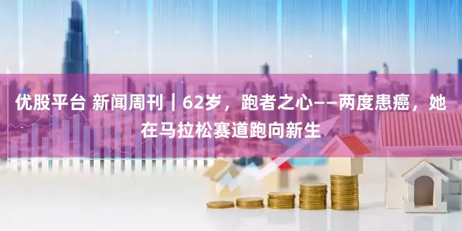 优股平台 新闻周刊｜62岁，跑者之心——两度患癌，她在马拉松赛道跑向新生
