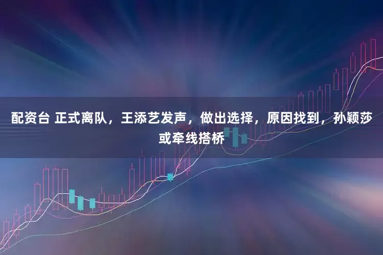 配资台 正式离队，王添艺发声，做出选择，原因找到，孙颖莎或牵线搭桥