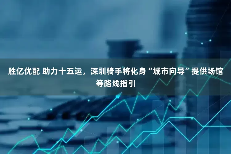 胜亿优配 助力十五运，深圳骑手将化身“城市向导”提供场馆等路线指引