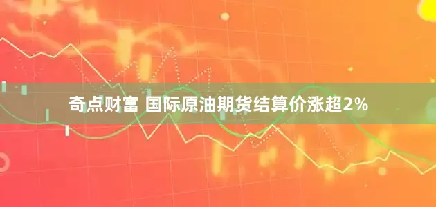 奇点财富 国际原油期货结算价涨超2%