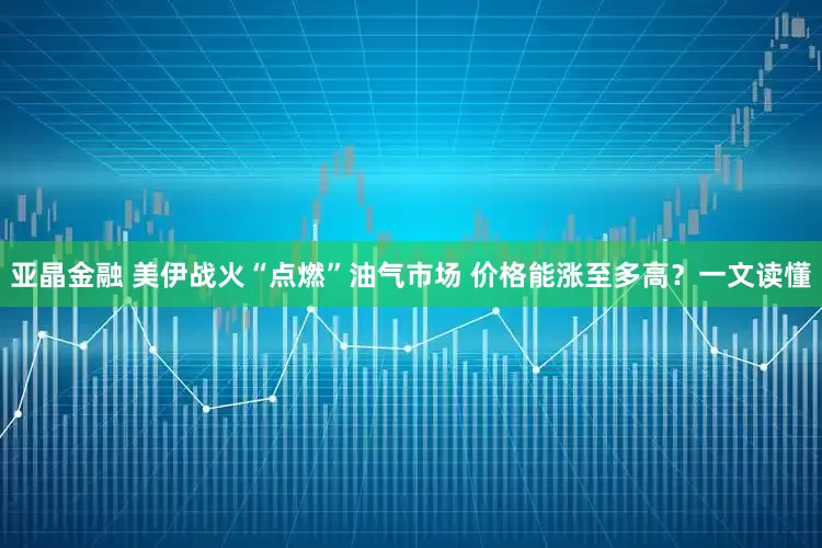 亚晶金融 美伊战火“点燃”油气市场 价格能涨至多高？一文读懂