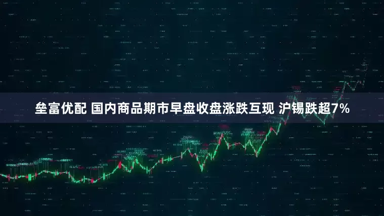垒富优配 国内商品期市早盘收盘涨跌互现 沪锡跌超7%