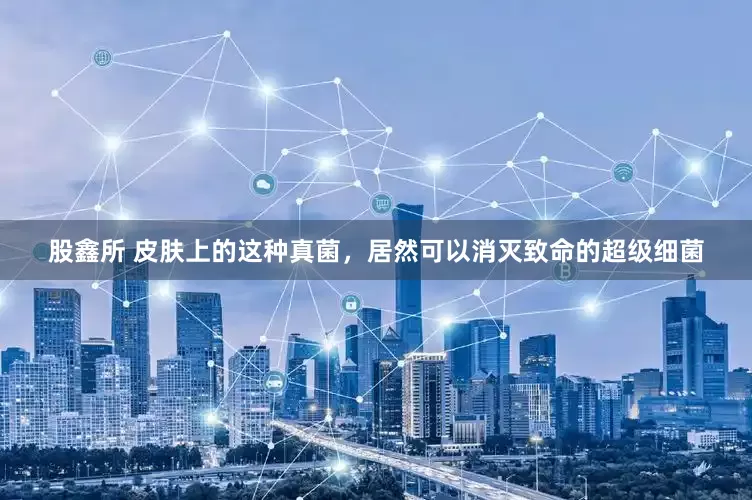 股鑫所 皮肤上的这种真菌，居然可以消灭致命的超级细菌