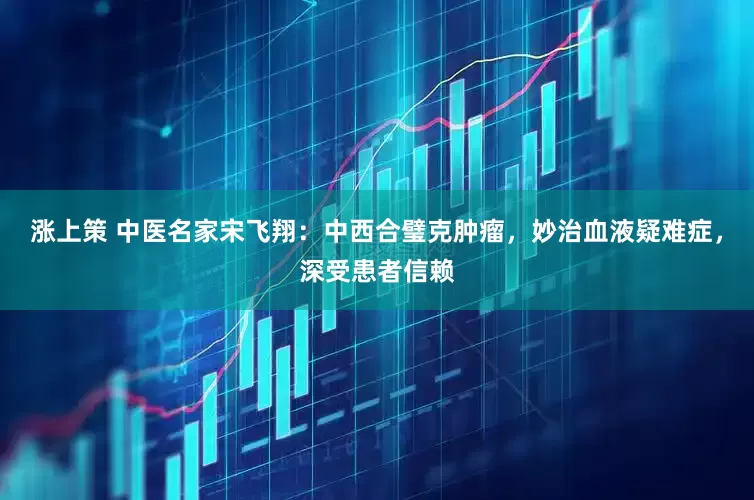涨上策 中医名家宋飞翔：中西合璧克肿瘤，妙治血液疑难症，深受患者信赖