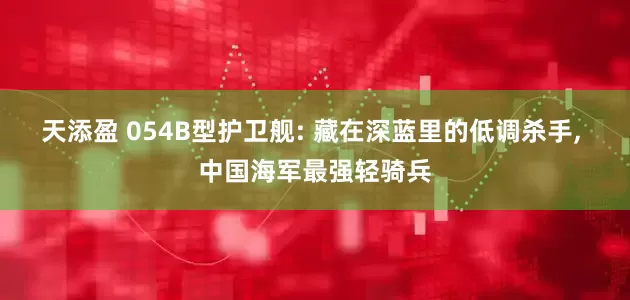 天添盈 054B型护卫舰: 藏在深蓝里的低调杀手, 中国海军最强轻骑兵