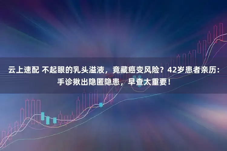 云上速配 不起眼的乳头溢液，竟藏癌变风险？42岁患者亲历：手诊揪出隐匿隐患，早查太重要！