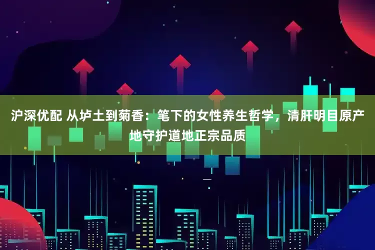 沪深优配 从垆土到菊香：笔下的女性养生哲学，清肝明目原产地守护道地正宗品质